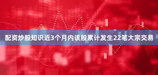 配资炒股知识近3个月内该股累计发生22笔大宗交易