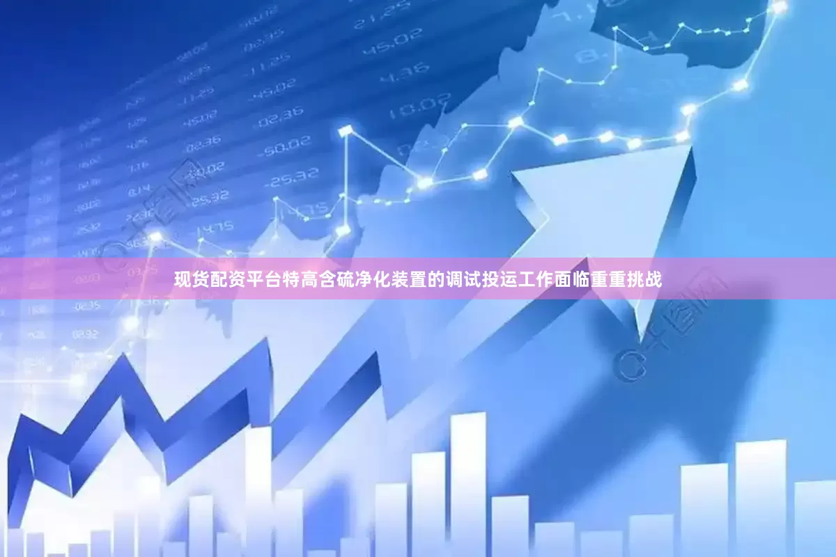 现货配资平台特高含硫净化装置的调试投运工作面临重重挑战
