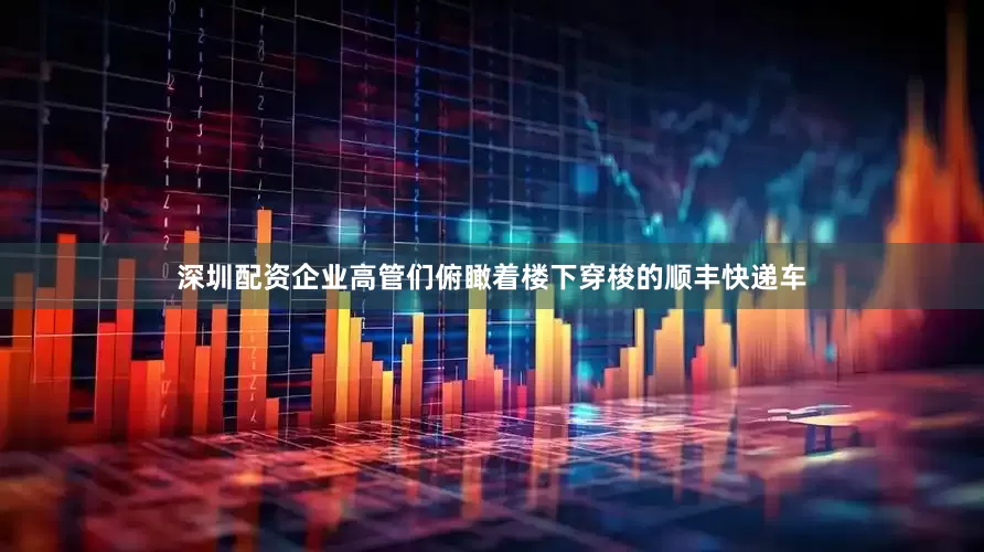 深圳配资企业高管们俯瞰着楼下穿梭的顺丰快递车