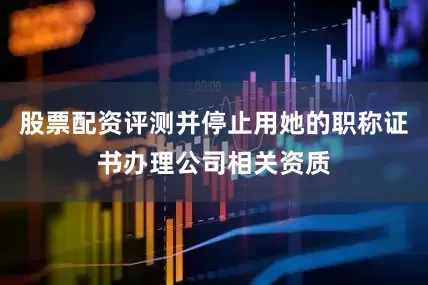 股票配资评测并停止用她的职称证书办理公司相关资质
