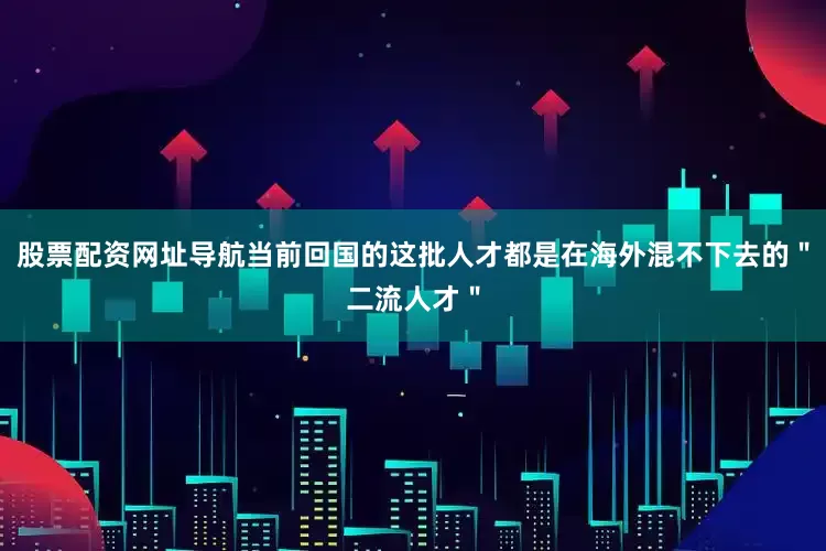 股票配资网址导航当前回国的这批人才都是在海外混不下去的＂二流人才＂