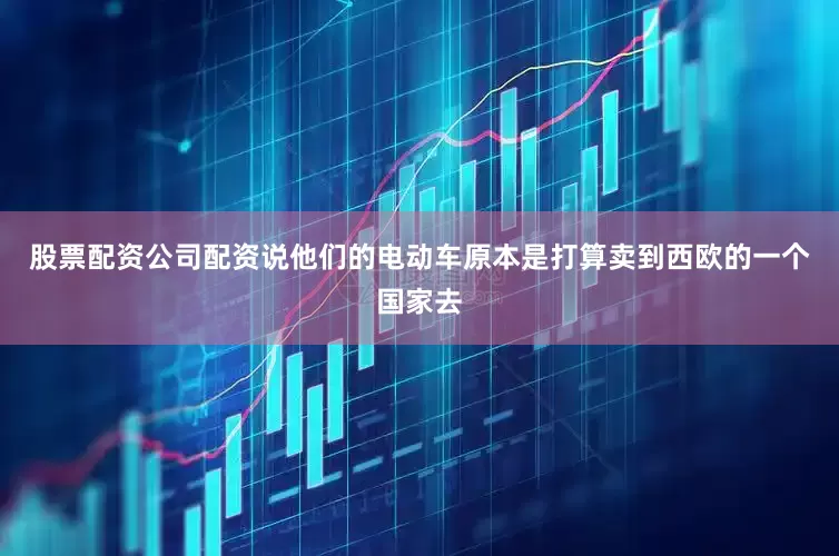 股票配资公司配资说他们的电动车原本是打算卖到西欧的一个国家去